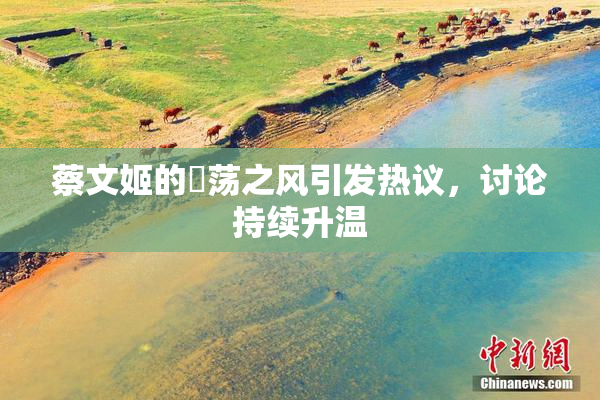 蔡文姬的婬荡之风引发热议，讨论持续升温