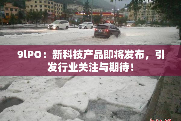 9lPO：新科技产品即将发布，引发行业关注与期待！