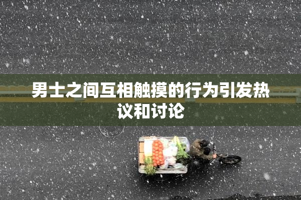 男士之间互相触摸的行为引发热议和讨论