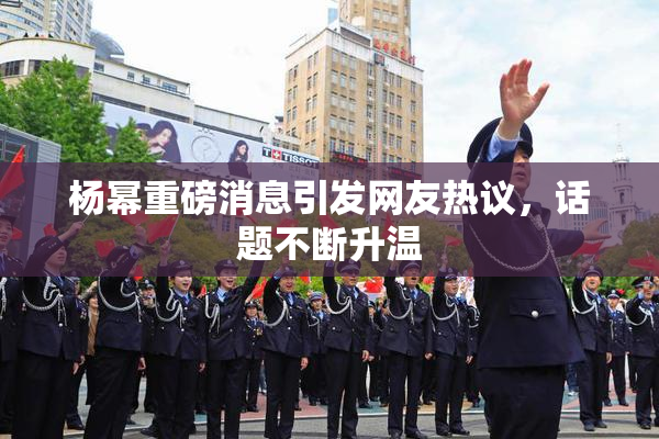 杨幂重磅消息引发网友热议，话题不断升温