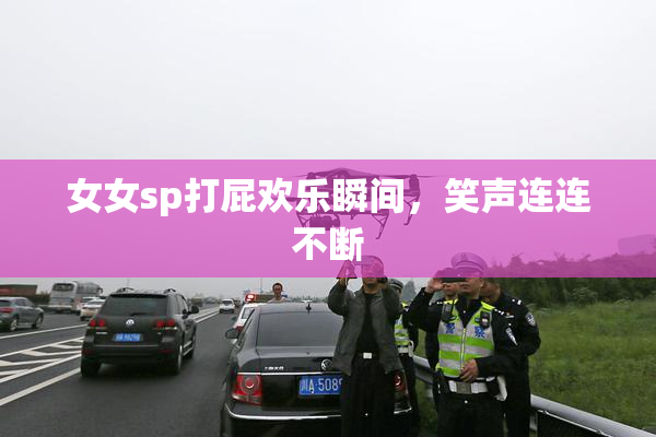 女女sp打屁欢乐瞬间，笑声连连不断