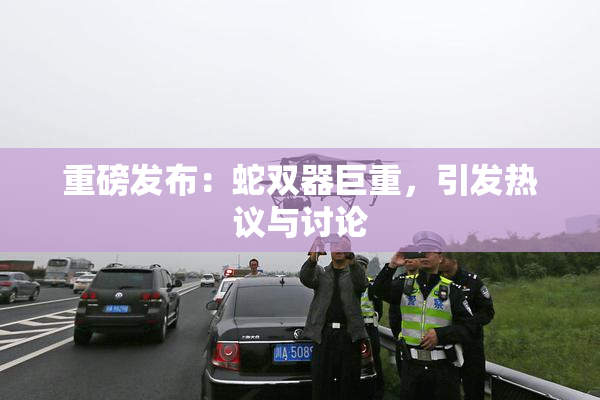 重磅发布：蛇双器巨重，引发热议与讨论