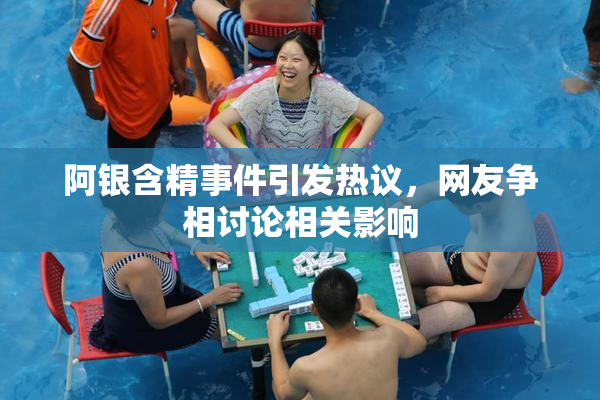 阿银含精事件引发热议，网友争相讨论相关影响