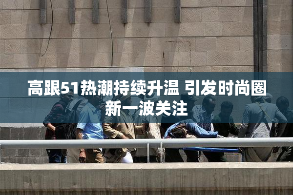 高跟51热潮持续升温 引发时尚圈新一波关注