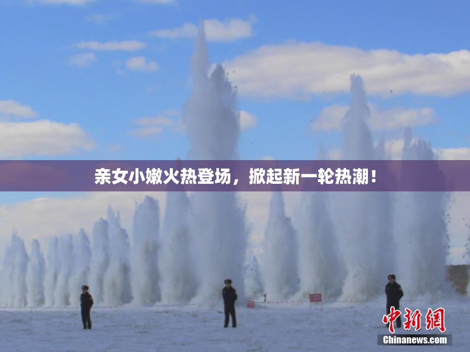 亲女小嫩火热登场，掀起新一轮热潮！