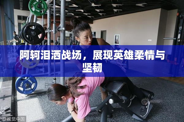 阿轲泪洒战场，展现英雄柔情与坚韧
