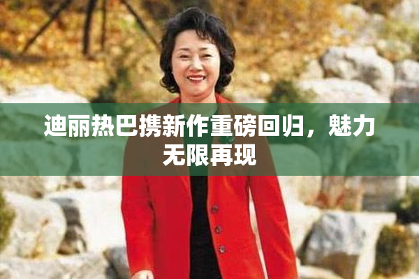 迪丽热巴携新作重磅回归，魅力无限再现