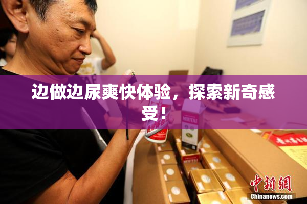 边做边尿爽快体验，探索新奇感受！