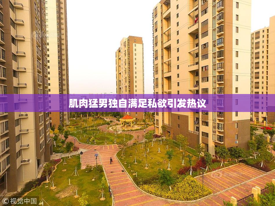 肌肉猛男独自满足私欲引发热议