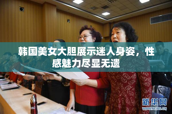 韩国美女大胆展示迷人身姿，性感魅力尽显无遗