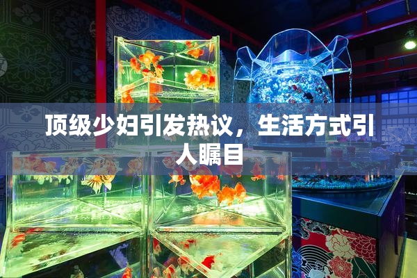 顶级少妇引发热议，生活方式引人瞩目