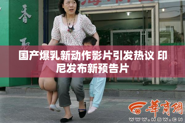 国产爆乳新动作影片引发热议 印尼发布新预告片