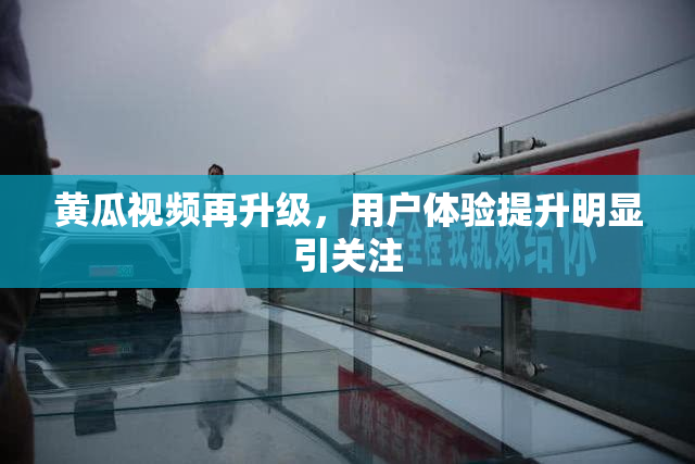 黄瓜视频再升级，用户体验提升明显引关注