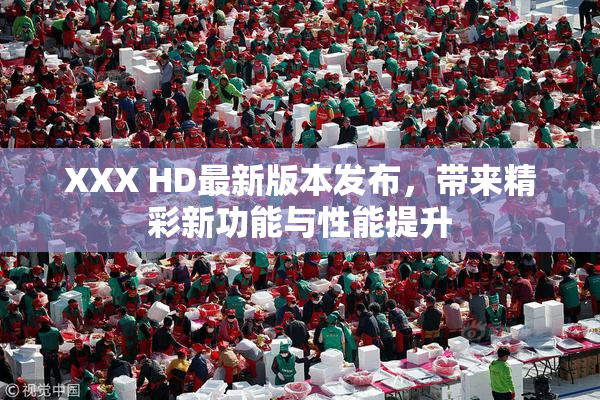 XXX HD最新版本发布，带来精彩新功能与性能提升