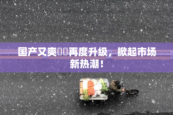 国产又爽❌‌再度升级，掀起市场新热潮！