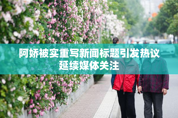 阿娇被实重写新闻标题引发热议延续媒体关注