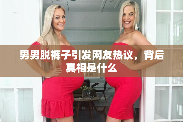 男男脱裤子引发网友热议，背后真相是什么