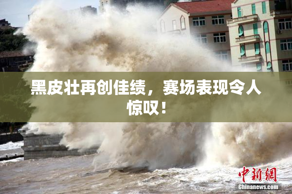 黑皮壮再创佳绩，赛场表现令人惊叹！