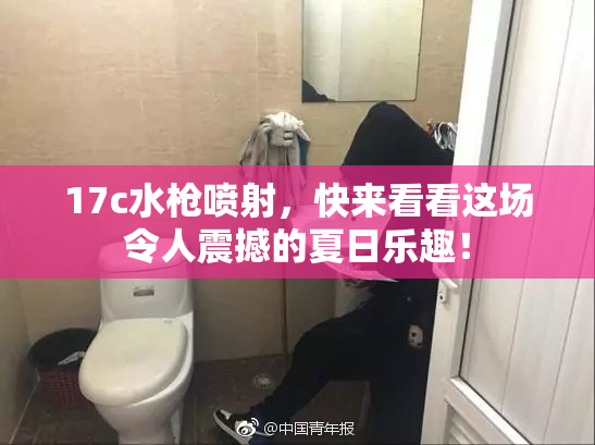 17c水枪喷射，快来看看这场令人震撼的夏日乐趣！