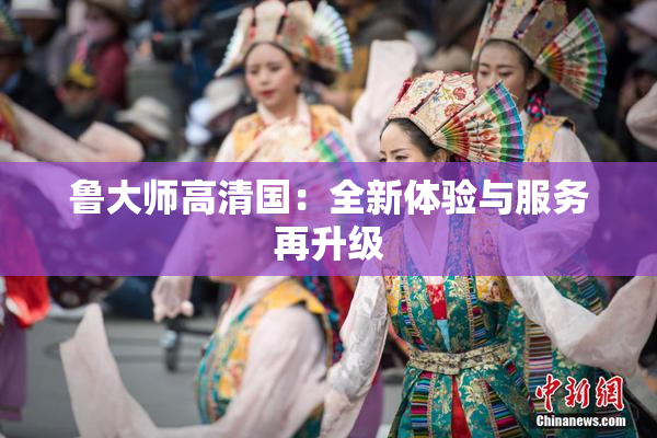 鲁大师高清国：全新体验与服务再升级