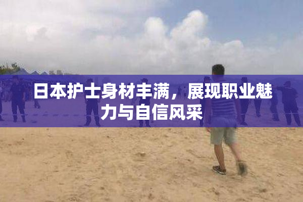 日本护士身材丰满，展现职业魅力与自信风采