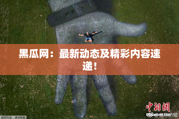黑瓜网：最新动态及精彩内容速递！