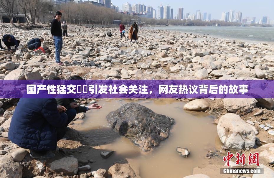 国产性猛交❌‌引发社会关注，网友热议背后的故事