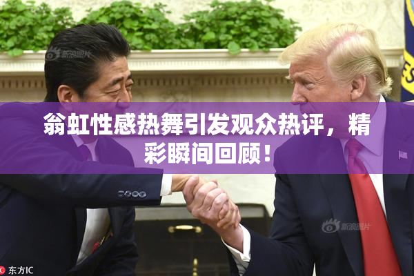 翁虹性感热舞引发观众热评，精彩瞬间回顾！