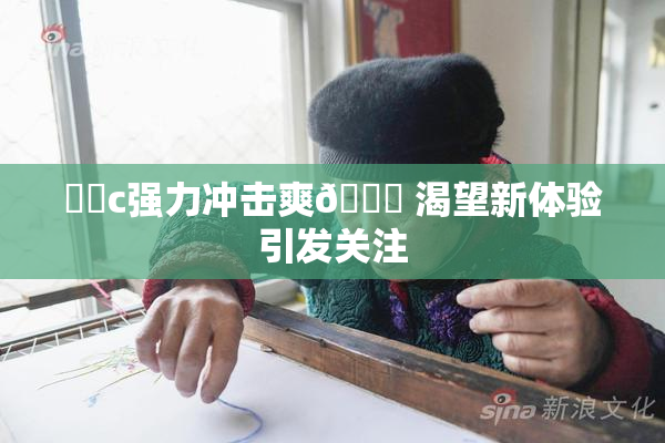 ❌‌c强力冲击爽🔞 渴望新体验引发关注