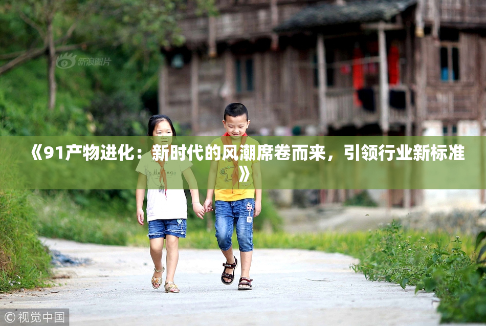 《91产物进化：新时代的风潮席卷而来，引领行业新标准》