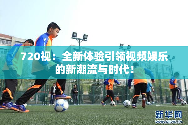 720视：全新体验引领视频娱乐的新潮流与时代！