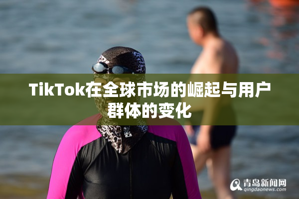 TikTok在全球市场的崛起与用户群体的变化