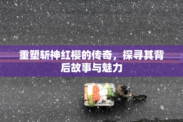 重塑斩神红樱的传奇，探寻其背后故事与魅力