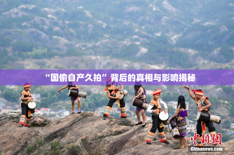 “国偷自产久拍”背后的真相与影响揭秘