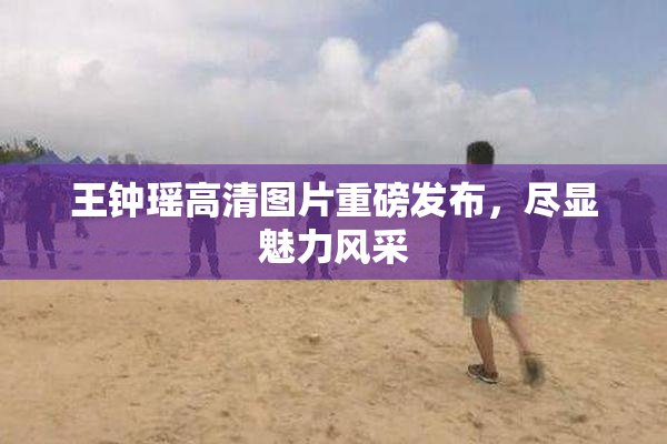 王钟瑶高清图片重磅发布，尽显魅力风采