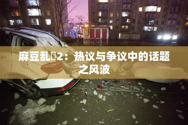 麻豆乱婬2：热议与争议中的话题之风波