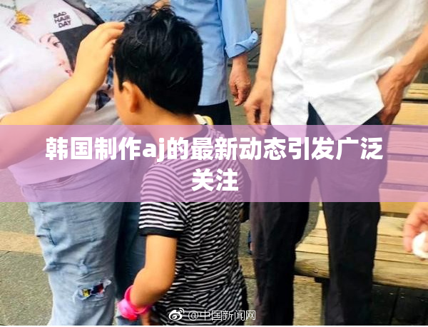 韩国制作aj的最新动态引发广泛关注