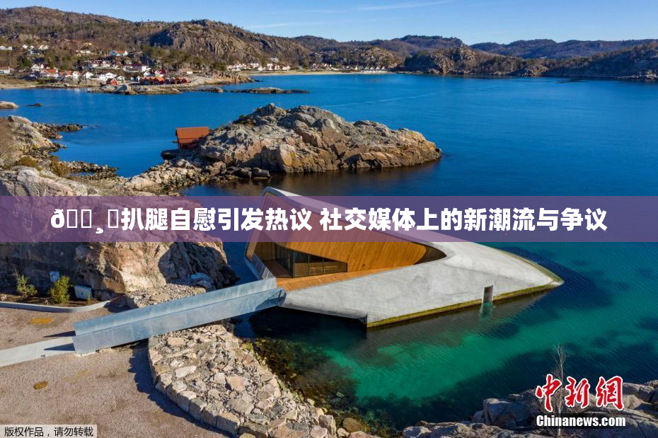🌸‌扒腿自慰引发热议 社交媒体上的新潮流与争议