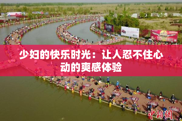少妇的快乐时光：让人忍不住心动的爽感体验