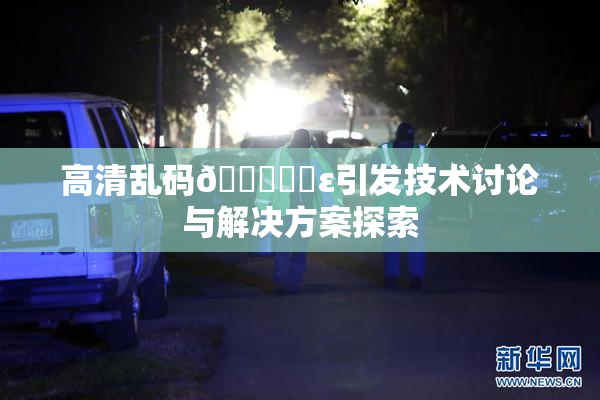 高清乱码🔞❌‌ε引发技术讨论与解决方案探索
