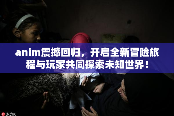 anim震撼回归，开启全新冒险旅程与玩家共同探索未知世界！