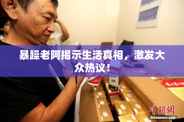 暴躁老阿揭示生活真相，激发大众热议！