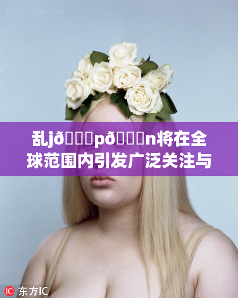 乱j🈚p🈚n将在全球范围内引发广泛关注与讨论
