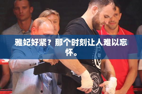 雅妃好紧？那个时刻让人难以忘怀。