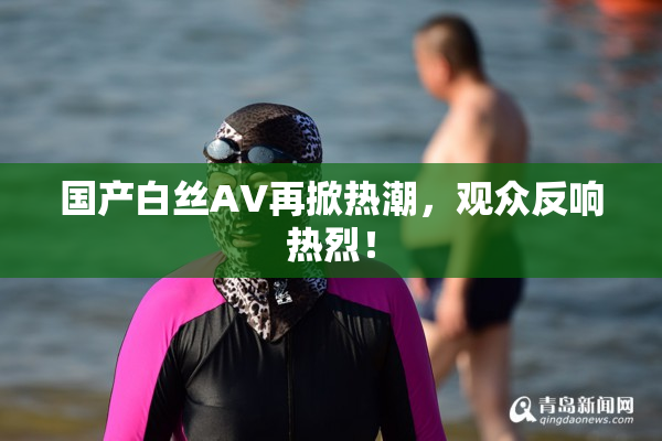 国产白丝AV再掀热潮，观众反响热烈！