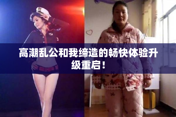 高潮乱公和我缔造的畅快体验升级重启！