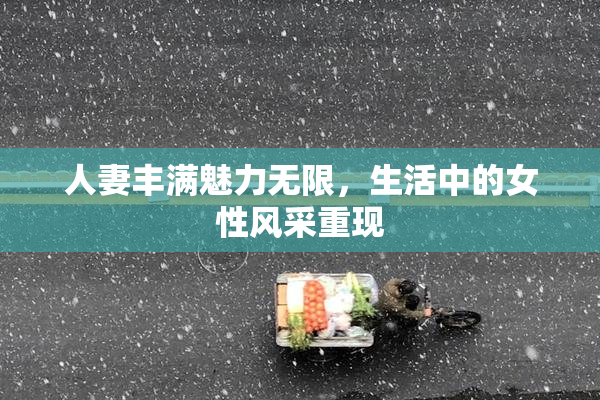 人妻丰满魅力无限，生活中的女性风采重现
