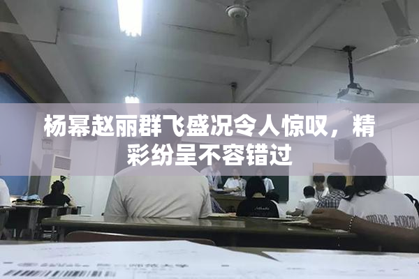 杨幂赵丽群飞盛况令人惊叹，精彩纷呈不容错过