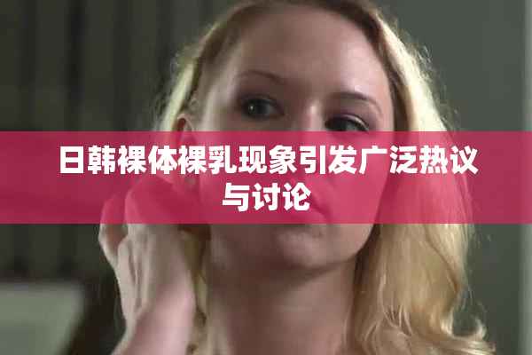 日韩裸体裸乳现象引发广泛热议与讨论