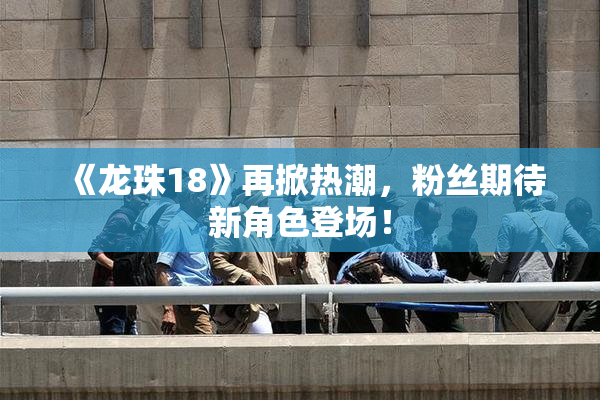《龙珠18》再掀热潮，粉丝期待新角色登场！